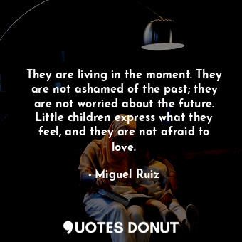 They are living in the moment. They are not ashamed of the past; they are not worried about the future. Little children express what they feel, and they are not afraid to love.