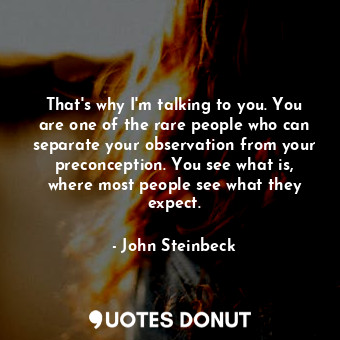 That's why I'm talking to you. You are one of the rare people who can separate your observation from your preconception. You see what is, where most people see what they expect.