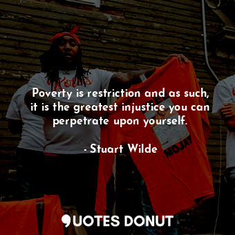 Poverty is restriction and as such, it is the greatest injustice you can perpetrate upon yourself.