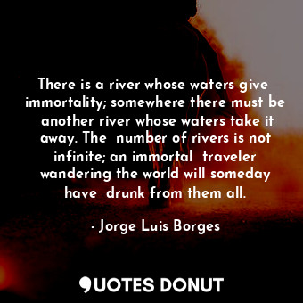 There is a river whose waters give  immortality; somewhere there must be  another river whose waters take it away. The  number of rivers is not infinite; an immortal  traveler wandering the world will someday have  drunk from them all.