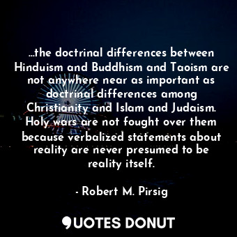 …the doctrinal differences between Hinduism and Buddhism and Taoism are not anywhere near as important as doctrinal differences among Christianity and Islam and Judaism. Holy wars are not fought over them because verbalized statements about reality are never presumed to be reality itself.