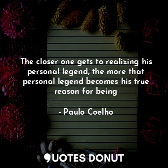 The closer one gets to realizing his personal legend, the more that personal legend becomes his true reason for being