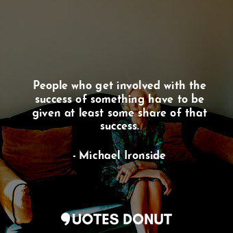 People who get involved with the success of something have to be given at least some share of that success.