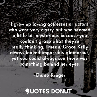 I grew up loving actresses or actors who were very classy but who seemed a little bit mysterious because you couldn&#39;t grasp what they&#39;re really thinking. I mean, Grace Kelly always looked impossibly glamorous, yet you could always see there was something behind her eyes.
