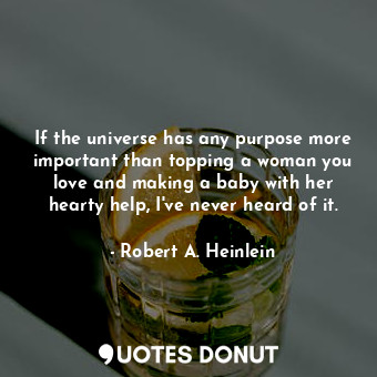 If the universe has any purpose more important than topping a woman you love and making a baby with her hearty help, I've never heard of it.