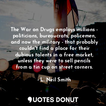 The War on Drugs employs millions - politicians, bureaucrats, policemen, and now the military - that probably couldn&#39;t find a place for their dubious talents in a free market, unless they were to sell pencils from a tin cup on street corners.