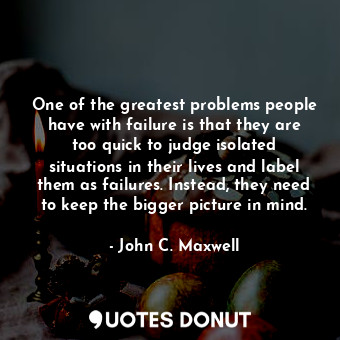 One of the greatest problems people have with failure is that they are too quick to judge isolated situations in their lives and label them as failures. Instead, they need to keep the bigger picture in mind.