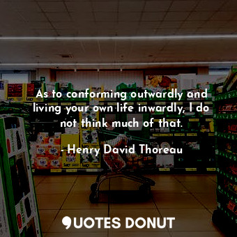 As to conforming outwardly and living your own life inwardly, I do not think much of that.