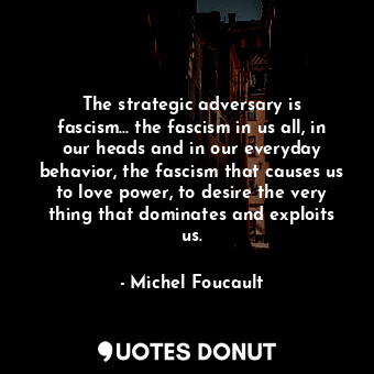 The strategic adversary is fascism... the fascism in us all, in our heads and in our everyday behavior, the fascism that causes us to love power, to desire the very thing that dominates and exploits us.