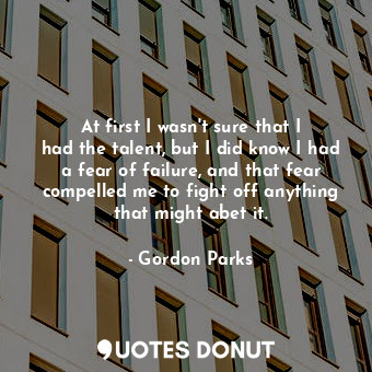 At first I wasn&#39;t sure that I had the talent, but I did know I had a fear of failure, and that fear compelled me to fight off anything that might abet it.