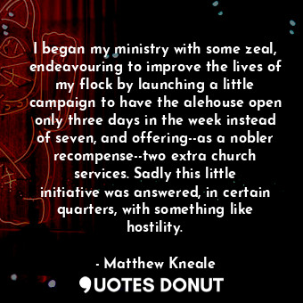 I began my ministry with some zeal, endeavouring to improve the lives of my flock by launching a little campaign to have the alehouse open only three days in the week instead of seven, and offering--as a nobler recompense--two extra church services. Sadly this little initiative was answered, in certain quarters, with something like hostility.