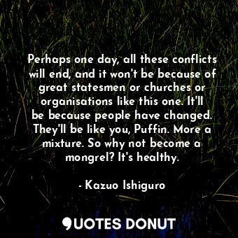  Perhaps one day, all these conflicts will end, and it won't be because of great ... - Kazuo Ishiguro - Quotes Donut