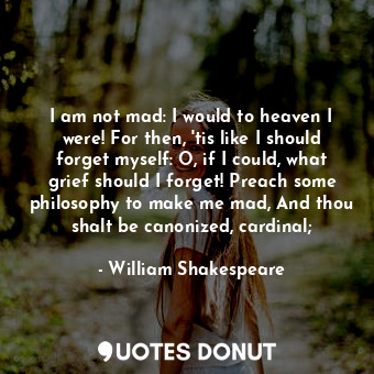 I am not mad: I would to heaven I were! For then, 'tis like I should forget myself: O, if I could, what grief should I forget! Preach some philosophy to make me mad, And thou shalt be canonized, cardinal;