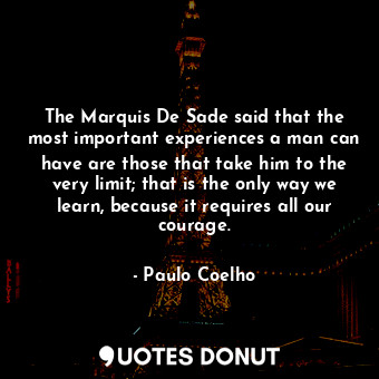 The Marquis De Sade said that the most important experiences a man can have are those that take him to the very limit; that is the only way we learn, because it requires all our courage.