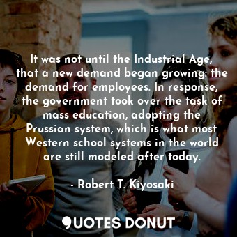 It was not until the Industrial Age, that a new demand began growing: the demand for employees. In response, the government took over the task of mass education, adopting the Prussian system, which is what most Western school systems in the world are still modeled after today.