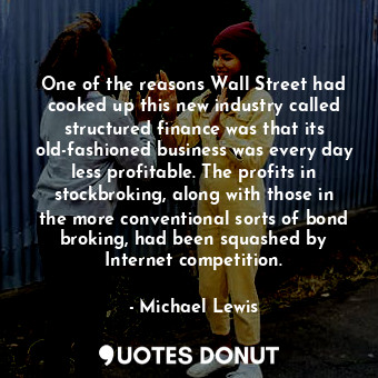 One of the reasons Wall Street had cooked up this new industry called structured finance was that its old-fashioned business was every day less profitable. The profits in stockbroking, along with those in the more conventional sorts of bond broking, had been squashed by Internet competition.