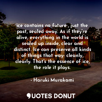 ice contains no future , just the past, sealed away. As if they're alive, everything in the world is sealed up inside, clear and distinct. Ice can preserve all kinds of things that way- cleanly, clearly. That's the essence of ice, the role it plays.