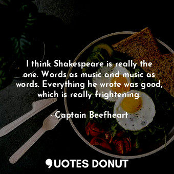 I think Shakespeare is really the one. Words as music and music as words. Everything he wrote was good, which is really frightening.