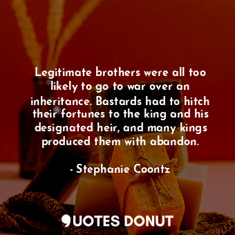 Legitimate brothers were all too likely to go to war over an inheritance. Bastards had to hitch their fortunes to the king and his designated heir, and many kings produced them with abandon.