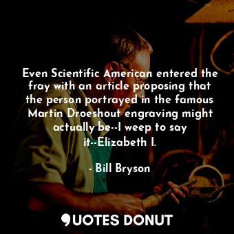 Even Scientific American entered the fray with an article proposing that the person portrayed in the famous Martin Droeshout engraving might actually be--I weep to say it--Elizabeth I.