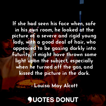 If she had seen his face when, safe in his own room, he looked at the picture of a severe and rigid young lady, with a good deal of hair, who appeared to be gazing darkly into futurity, it might have thrown some light upon the subject, especially when he turned off the gas, and kissed the picture in the dark.