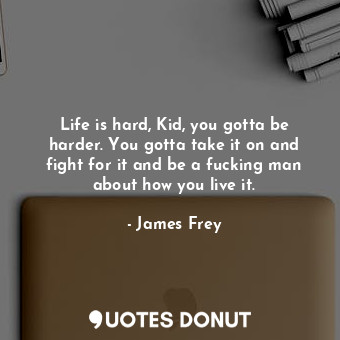 Life is hard, Kid, you gotta be harder. You gotta take it on and fight for it and be a fucking man about how you live it.