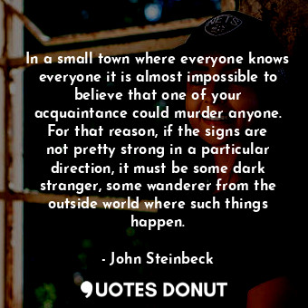 In a small town where everyone knows everyone it is almost impossible to believe that one of your acquaintance could murder anyone. For that reason, if the signs are not pretty strong in a particular direction, it must be some dark stranger, some wanderer from the outside world where such things happen.