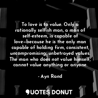 To love is to value. Only a rationally selfish man, a man of self-esteem, is capable of love—because he is the only man capable of holding firm, consistent, uncompromising, unbetrayed values. The man who does not value himself, cannot value anything or anyone.