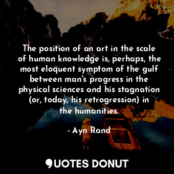 The position of an art in the scale of human knowledge is, perhaps, the most eloquent symptom of the gulf between man's progress in the physical sciences and his stagnation (or, today, his retrogression) in the humanities.
