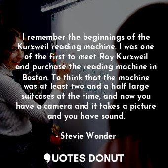 I remember the beginnings of the Kurzweil reading machine. I was one of the first to meet Ray Kurzweil and purchase the reading machine in Boston. To think that the machine was at least two and a half large suitcases at the time, and now you have a camera and it takes a picture and you have sound.