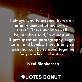 I always tend to assume there’s an infinite amount of money out there.” “There might as well be,” Arsibalt said, “but most of it gets spent on pornography, sugar water, and bombs. There is only so much that can be scraped together for particle accelerators.