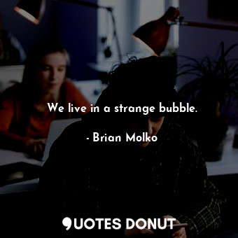 We live in a strange bubble.