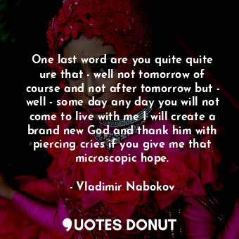 One last word are you quite quite ure that - well not tomorrow of course and not after tomorrow but - well - some day any day you will not come to live with me I will create a brand new God and thank him with piercing cries if you give me that microscopic hope.