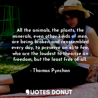 All the animals, the plants, the minerals, even other kinds of men, are being broken and reassembled every day, to preserve an elite few, who are the loudest to theorize on freedom, but the least free of all.