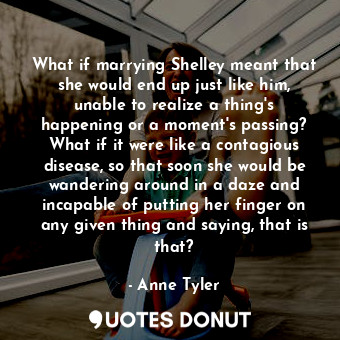 What if marrying Shelley meant that she would end up just like him, unable to realize a thing's happening or a moment's passing? What if it were like a contagious disease, so that soon she would be wandering around in a daze and incapable of putting her finger on any given thing and saying, that is that?