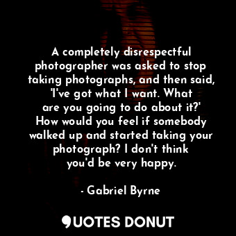 A completely disrespectful photographer was asked to stop taking photographs, and then said, &#39;I&#39;ve got what I want. What are you going to do about it?&#39; How would you feel if somebody walked up and started taking your photograph? I don&#39;t think you&#39;d be very happy.