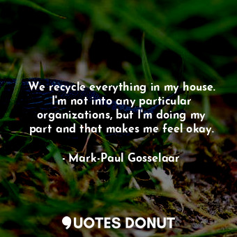 We recycle everything in my house. I&#39;m not into any particular organizations, but I&#39;m doing my part and that makes me feel okay.