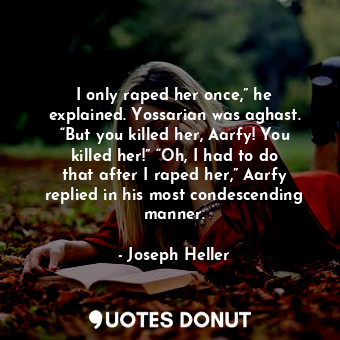 I only raped her once,” he explained. Yossarian was aghast. “But you killed her, Aarfy! You killed her!” “Oh, I had to do that after I raped her,” Aarfy replied in his most condescending manner.