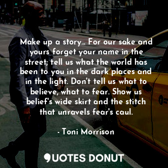 Make up a story... For our sake and yours forget your name in the street; tell us what the world has been to you in the dark places and in the light. Don't tell us what to believe, what to fear. Show us belief's wide skirt and the stitch that unravels fear's caul.