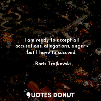 I am ready to accept all accusations, allegations, anger - but I have to succeed.