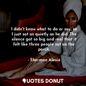  I didn't know what to do or say, so I just sat as quietly as he did. The silence... - Sherman Alexie - Quotes Donut