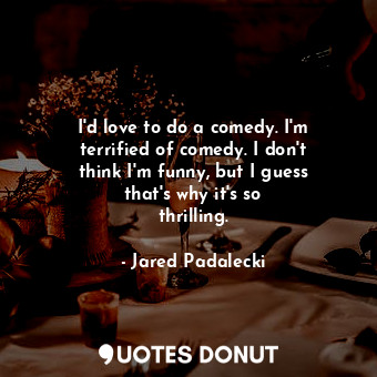  I&#39;d love to do a comedy. I&#39;m terrified of comedy. I don&#39;t think I&#3... - Jared Padalecki - Quotes Donut