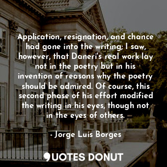 Application, resignation, and chance had gone into the writing; I saw, however, that Daneri's real work lay not in the poetry but in his invention of reasons why the poetry should be admired. Of course, this second phase of his effort modified the writing in his eyes, though not in the eyes of others.