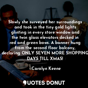 Slowly she surveyed her surroundings and took in the tiny gold lights glinting in every store window and the twin glass elevators decked in red and green bows. A banner hung from the second floor balcony, declaring ONLY SEVEN MORE SHOPPING DAYS TILL XMAS!