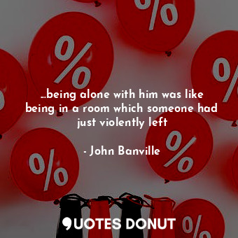 ...being alone with him was like being in a room which someone had just violently left