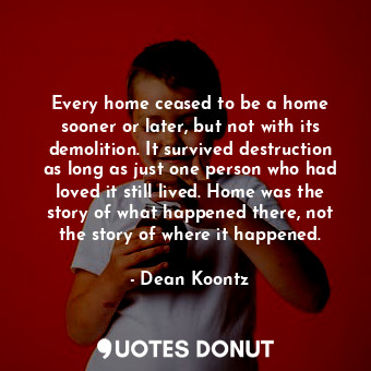 Every home ceased to be a home sooner or later, but not with its demolition. It survived destruction as long as just one person who had loved it still lived. Home was the story of what happened there, not the story of where it happened.