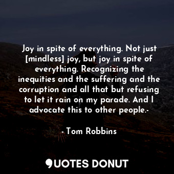 Joy in spite of everything. Not just [mindless] joy, but joy in spite of everything. Recognizing the inequities and the suffering and the corruption and all that but refusing to let it rain on my parade. And I advocate this to other people.-