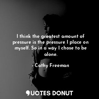 I think the greatest amount of pressure is the pressure I place on myself. So in a way I chose to be alone.