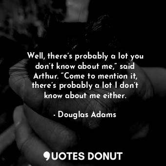 Well, there’s probably a lot you don’t know about me,” said Arthur. “Come to mention it, there’s probably a lot I don’t know about me either.