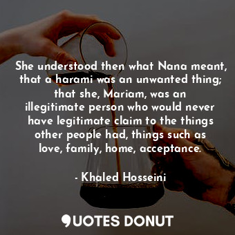 She understood then what Nana meant, that a harami was an unwanted thing; that she, Mariam, was an illegitimate person who would never have legitimate claim to the things other people had, things such as love, family, home, acceptance.